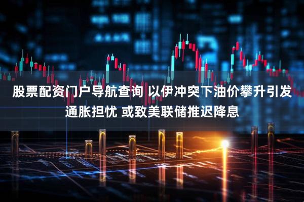 股票配资门户导航查询 以伊冲突下油价攀升引发通胀担忧 或致美联储推迟降息