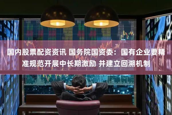 国内股票配资资讯 国务院国资委：国有企业要精准规范开展中长期激励 并建立回溯机制