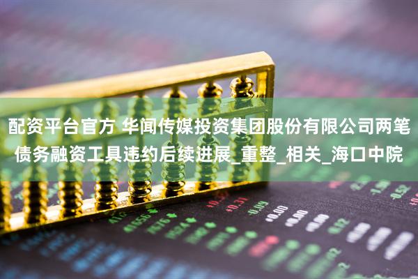 配资平台官方 华闻传媒投资集团股份有限公司两笔债务融资工具违约后续进展_重整_相关_海口中院