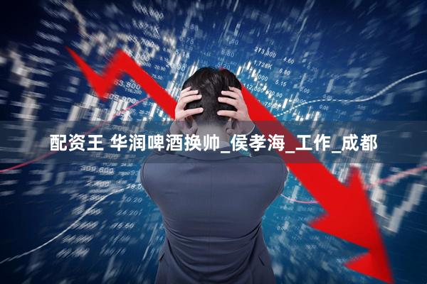 配资王 华润啤酒换帅_侯孝海_工作_成都