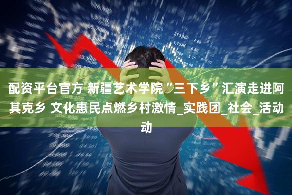 配资平台官方 新疆艺术学院“三下乡”汇演走进阿其克乡 文化惠民点燃乡村激情_实践团_社会_活动