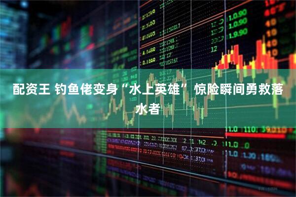 配资王 钓鱼佬变身“水上英雄” 惊险瞬间勇救落水者