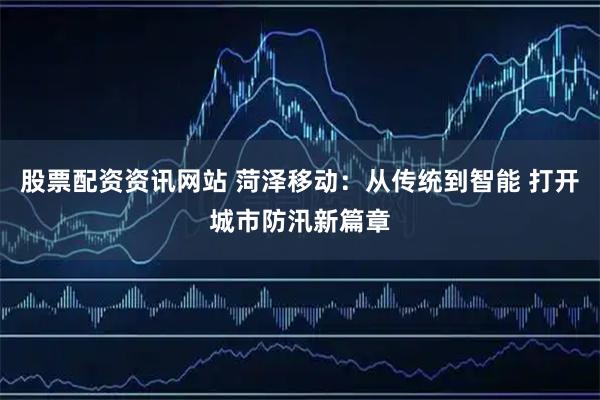 股票配资资讯网站 菏泽移动：从传统到智能 打开城市防汛新篇章