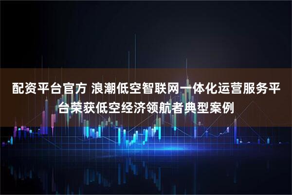 配资平台官方 浪潮低空智联网一体化运营服务平台荣获低空经济领航者典型案例