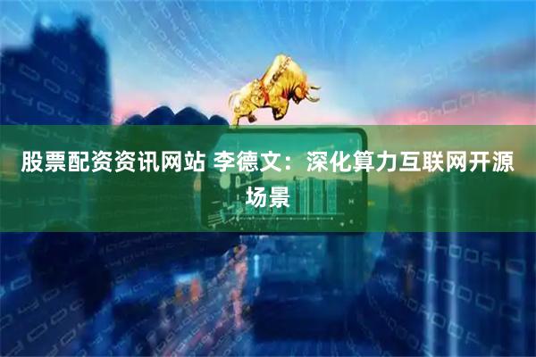 股票配资资讯网站 李德文：深化算力互联网开源场景