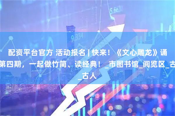 配资平台官方 活动报名 | 快来！《文心雕龙》诵读第四期，一起做竹简、读经典！_市图书馆_阅览区_古人