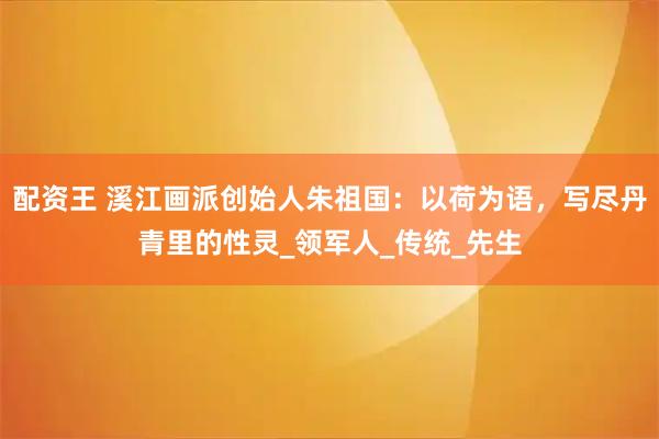 配资王 溪江画派创始人朱祖国：以荷为语，写尽丹青里的性灵_领军人_传统_先生