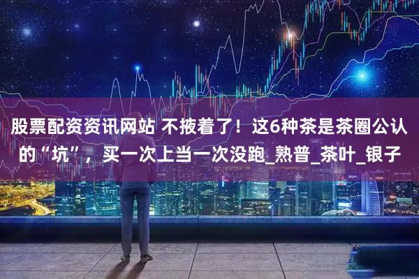 股票配资资讯网站 不掖着了！这6种茶是茶圈公认的“坑”，买一次上当一次没跑_熟普_茶叶_银子