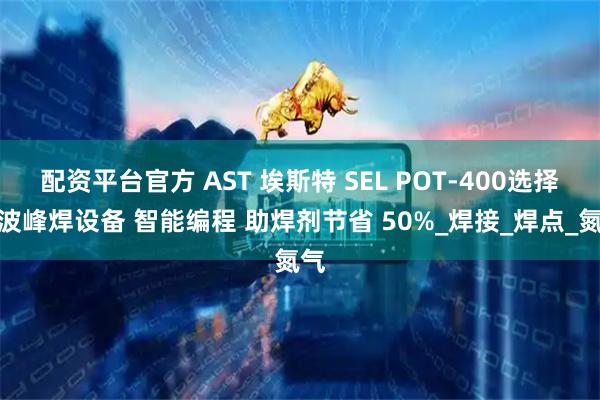配资平台官方 AST 埃斯特 SEL POT-400选择性波峰焊设备 智能编程 助焊剂节省 50%_焊接_焊点_氮气