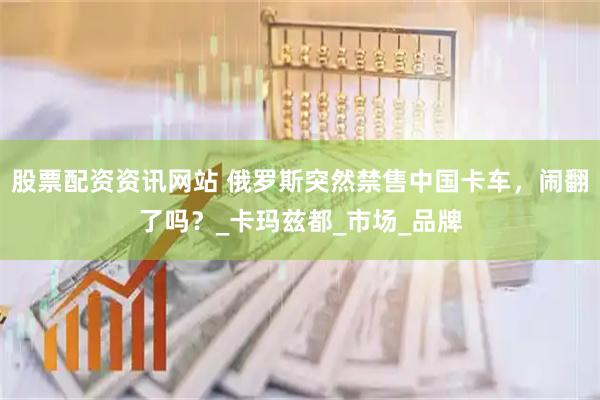 股票配资资讯网站 俄罗斯突然禁售中国卡车，闹翻了吗？_卡玛兹都_市场_品牌