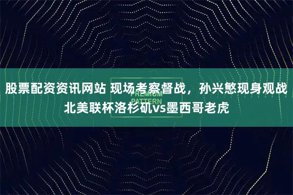 股票配资资讯网站 现场考察督战，孙兴慜现身观战北美联杯洛杉矶vs墨西哥老虎