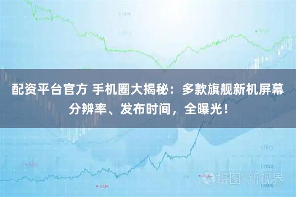 配资平台官方 手机圈大揭秘：多款旗舰新机屏幕分辨率、发布时间，全曝光！