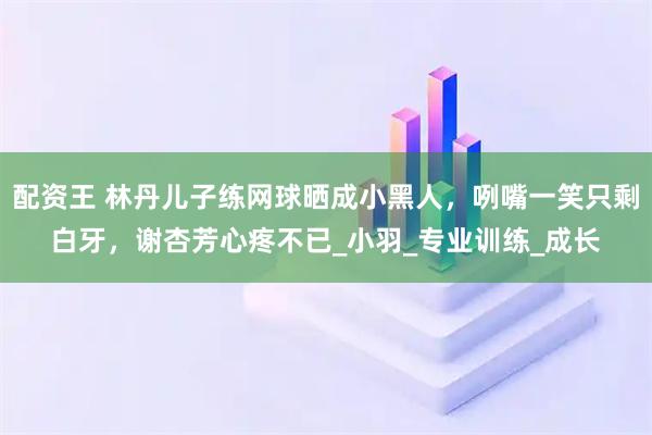 配资王 林丹儿子练网球晒成小黑人，咧嘴一笑只剩白牙，谢杏芳心疼不已_小羽_专业训练_成长