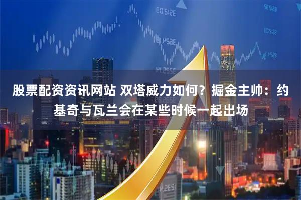 股票配资资讯网站 双塔威力如何？掘金主帅：约基奇与瓦兰会在某些时候一起出场