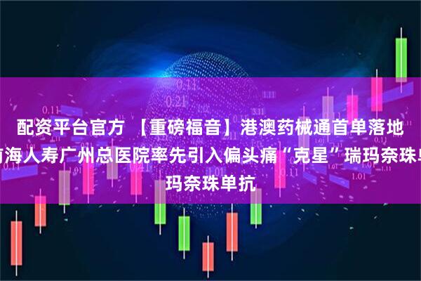 配资平台官方 【重磅福音】港澳药械通首单落地!前海人寿广州总医院率先引入偏头痛“克星”瑞玛奈珠单抗