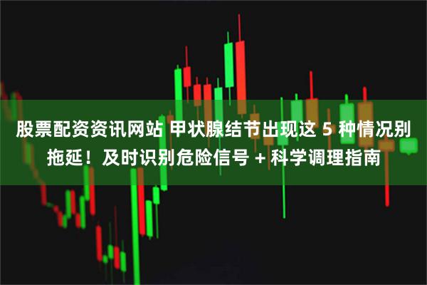 股票配资资讯网站 甲状腺结节出现这 5 种情况别拖延!及时识别危险信号 + 科学调理指南