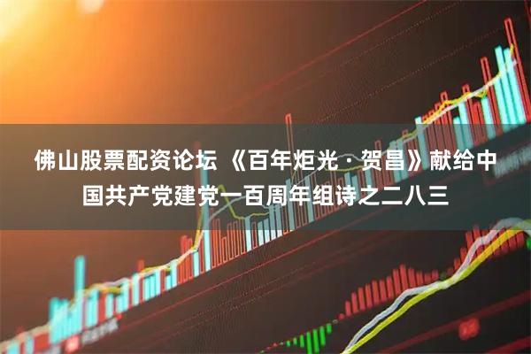 佛山股票配资论坛 《百年炬光 · 贺昌》献给中国共产党建党一百周年组诗之二八三