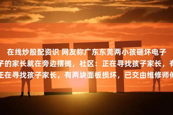 在线炒股配资识 网友称广东东莞两小孩砸坏电子屏，事发时其中一个孩子的家长就在旁边摆摊，社区：正在寻找孩子家长，有两块面板损坏，已交由维修师傅处理