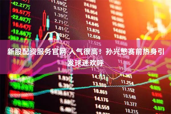 新股配资服务官网 人气很高！孙兴慜赛前热身引发球迷欢呼