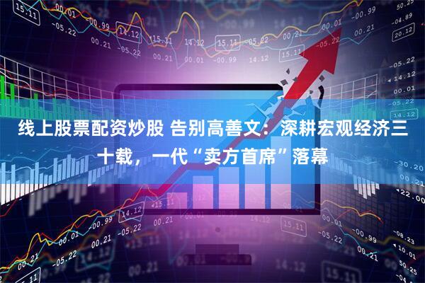 线上股票配资炒股 告别高善文：深耕宏观经济三十载，一代“卖方首席”落幕