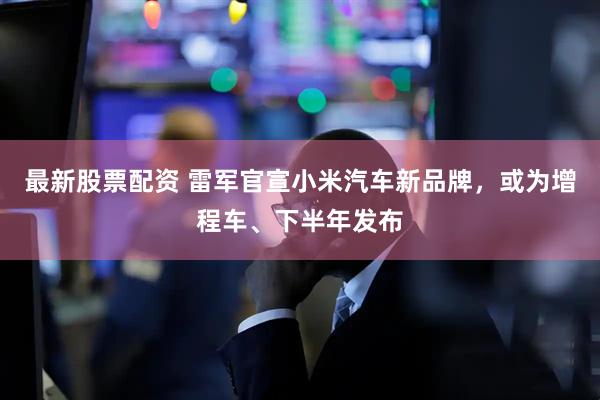 最新股票配资 雷军官宣小米汽车新品牌,或为增程车、下半年发布