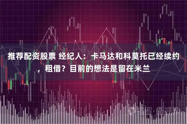 推荐配资股票 经纪人：卡马达和科莫托已经续约，租借？目前的想法是留在米兰