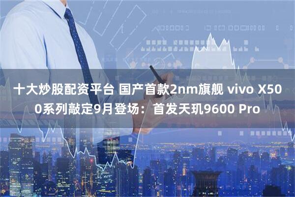 十大炒股配资平台 国产首款2nm旗舰 vivo X500系列敲定9月登场：首发天玑9600 Pro