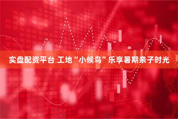 实盘配资平台 工地“小候鸟”乐享暑期亲子时光