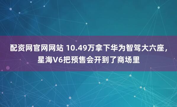 配资网官网网站 10.49万拿下华为智驾大六座，星海V6把预售会开到了商场里