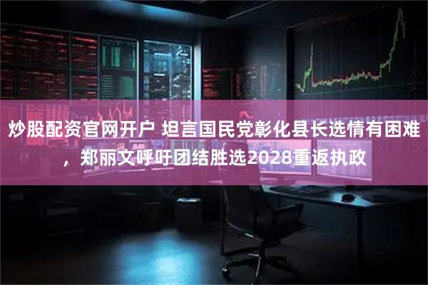 炒股配资官网开户 坦言国民党彰化县长选情有困难，郑丽文呼吁团结胜选2028重返执政