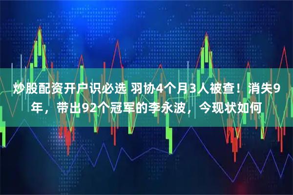 炒股配资开户识必选 羽协4个月3人被查！消失9年，带出92个冠军的李永波，今现状如何