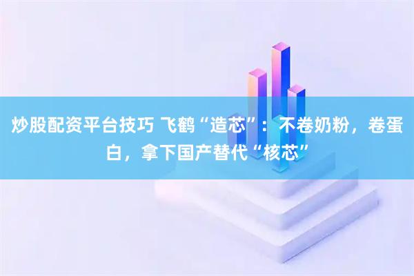 炒股配资平台技巧 飞鹤“造芯”：不卷奶粉，卷蛋白，拿下国产替代“核芯”