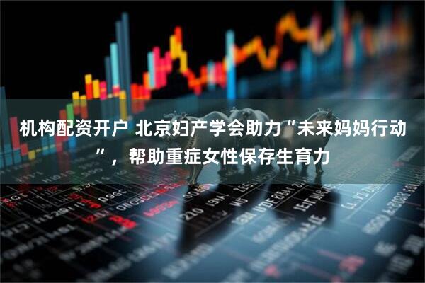 机构配资开户 北京妇产学会助力“未来妈妈行动”，帮助重症女性保存生育力