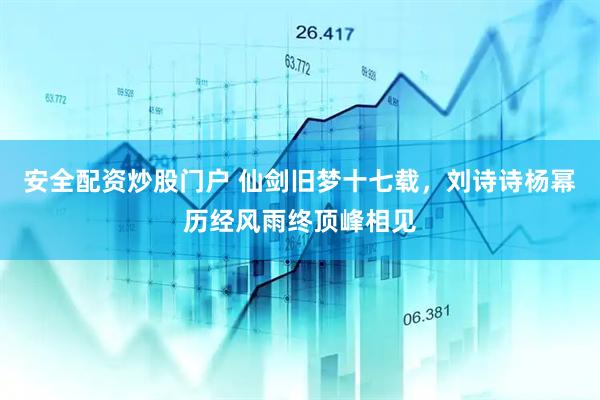安全配资炒股门户 仙剑旧梦十七载，刘诗诗杨幂历经风雨终顶峰相见