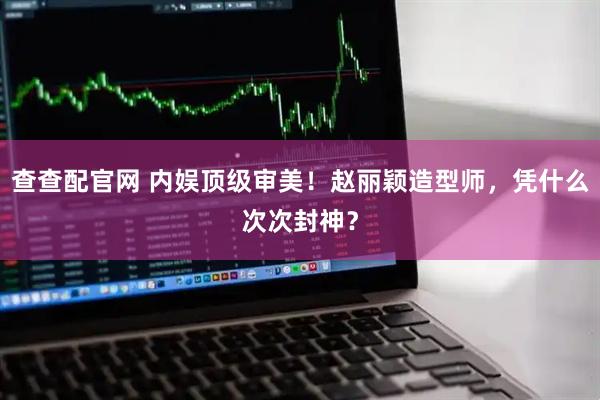 查查配官网 内娱顶级审美！赵丽颖造型师，凭什么次次封神？